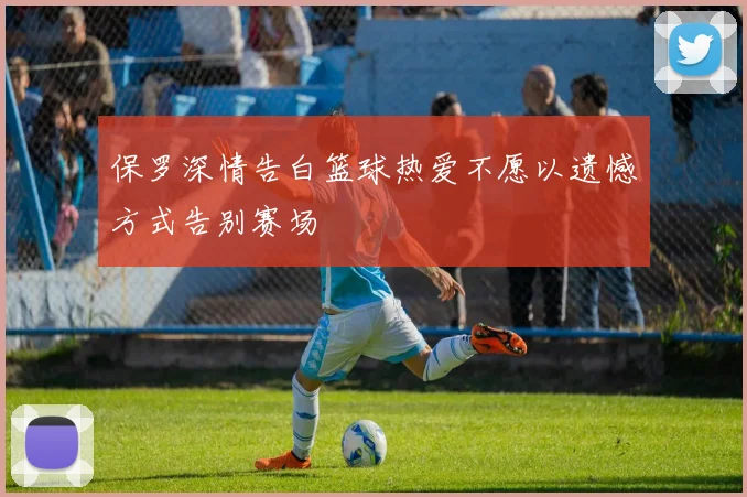 保罗深情告白篮球热爱不愿以遗憾方式告别赛场