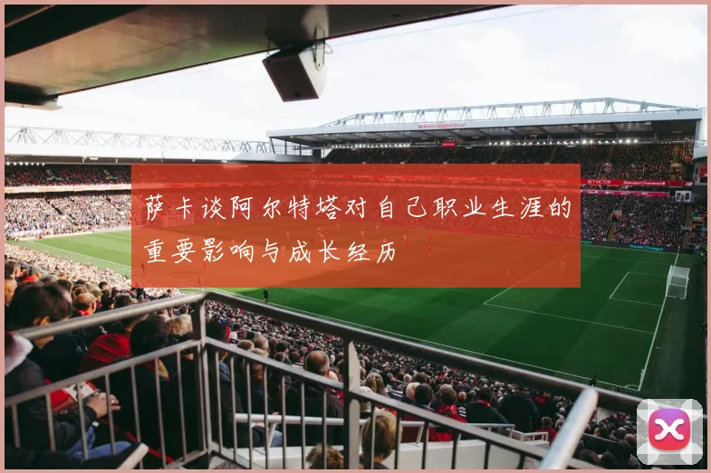 萨卡谈阿尔特塔对自己职业生涯的重要影响与成长经历