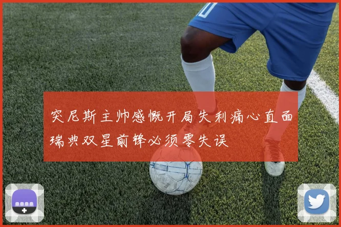 突尼斯主帅感慨开局失利痛心直面瑞典双星前锋必须零失误