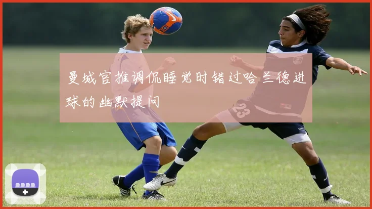 曼城官推调侃睡觉时错过哈兰德进球的幽默提问
