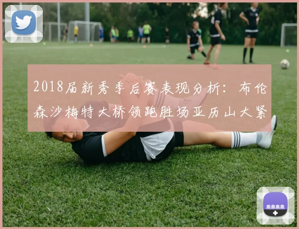 2018届新秀季后赛表现分析：布伦森沙梅特大桥领跑胜场亚历山大紧随其后