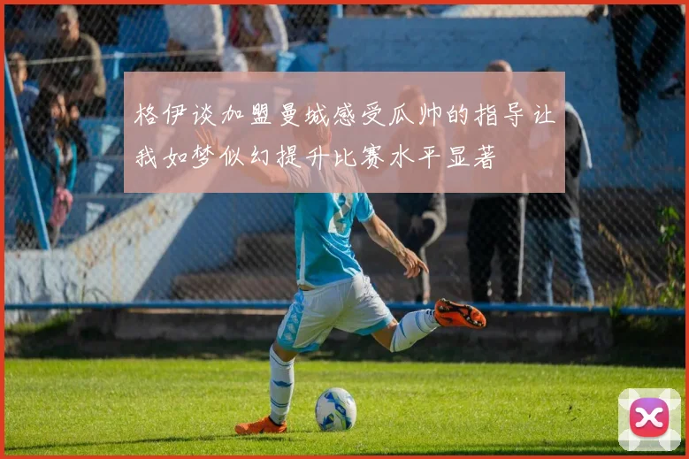 格伊谈加盟曼城感受瓜帅的指导让我如梦似幻提升比赛水平显著