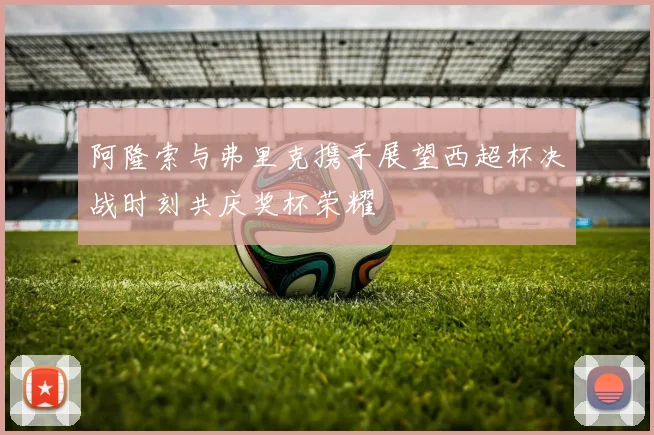 阿隆索与弗里克携手展望西超杯决战时刻共庆奖杯荣耀