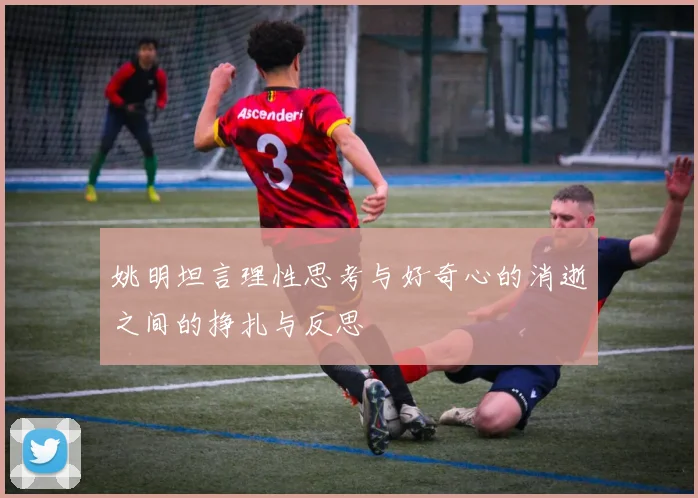 姚明坦言理性思考与好奇心的消逝之间的挣扎与反思