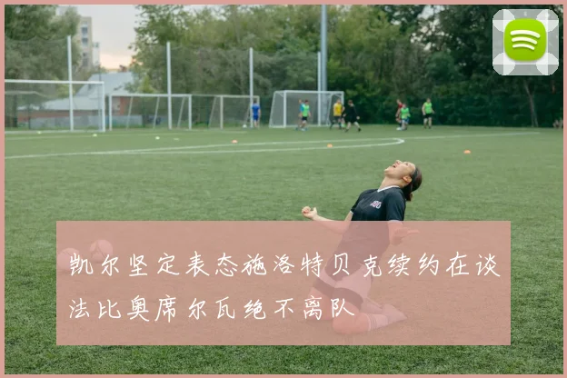 凯尔坚定表态施洛特贝克续约在谈法比奥席尔瓦绝不离队