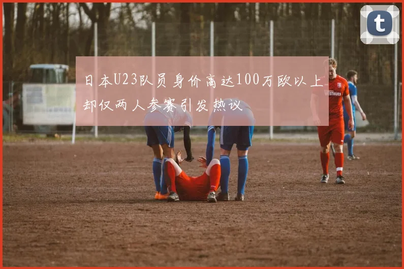 日本U23队员身价高达100万欧以上却仅两人参赛引发热议
