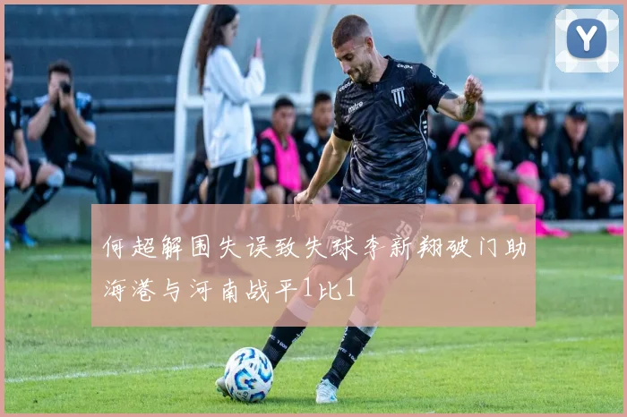 何超解围失误致失球李新翔破门助海港与河南战平1比1