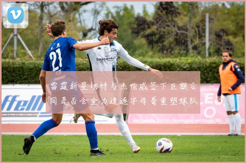 雷霆新星切特与杰伦威签下巨额合同是否会全力追逐字母哥重塑球队实力