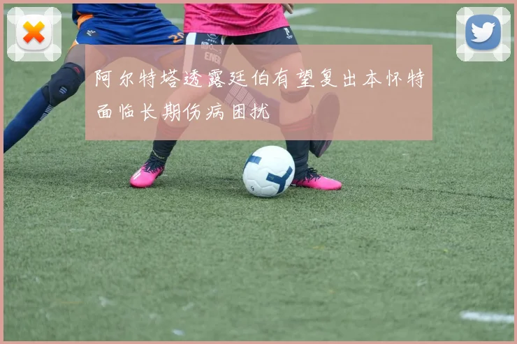 阿尔特塔透露廷伯有望复出本怀特面临长期伤病困扰