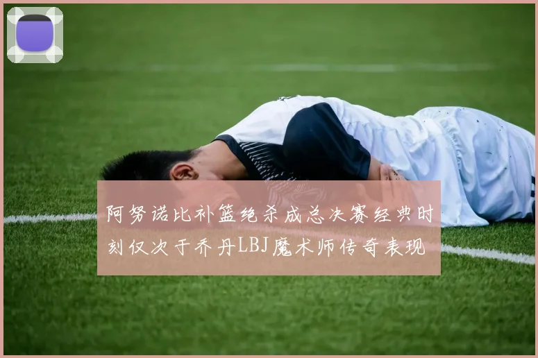 阿努诺比补篮绝杀成总决赛经典时刻仅次于乔丹LBJ魔术师传奇表现