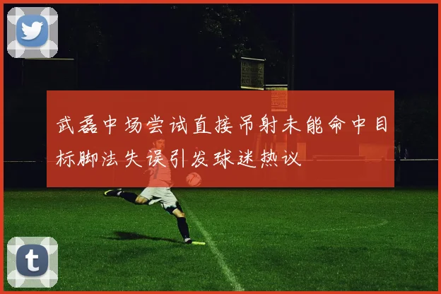 武磊中场尝试直接吊射未能命中目标脚法失误引发球迷热议