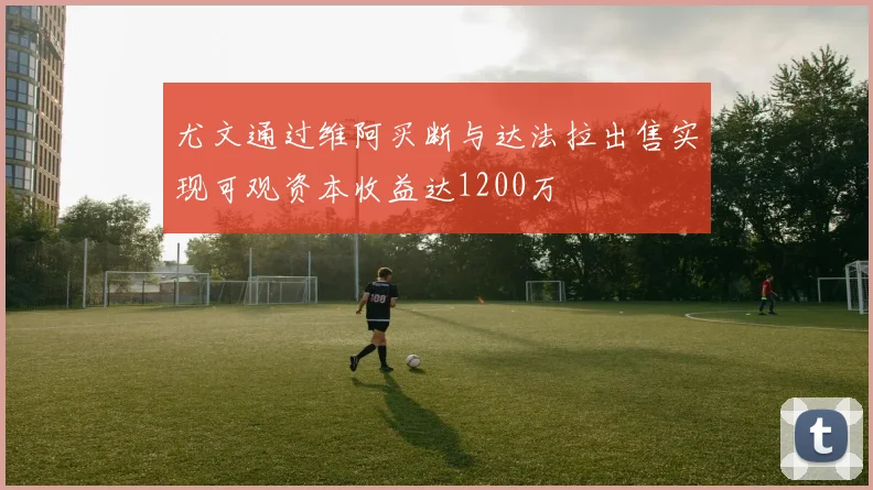 尤文通过维阿买断与达法拉出售实现可观资本收益达1200万