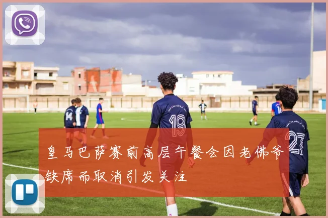 皇马巴萨赛前高层午餐会因老佛爷缺席而取消引发关注