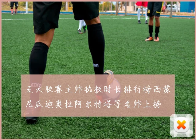 五大联赛主帅执教时长排行榜西蒙尼瓜迪奥拉阿尔特塔等名帅上榜