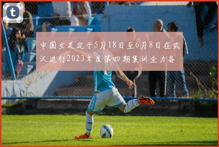 中国女足定于5月18日至6月8日在武汉进行2023年度第四期集训全力备战国际赛事