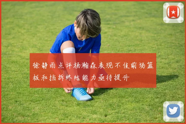 徐静雨点评杨瀚森表现不佳前场篮板和挡拆终结能力亟待提升