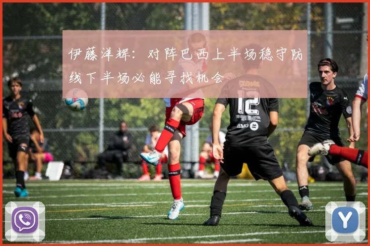 伊藤洋辉：对阵巴西上半场稳守防线下半场必能寻找机会