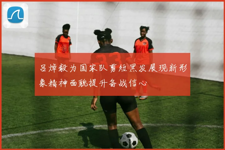 吕焯毅为国家队剪短黑发展现新形象精神面貌提升备战信心