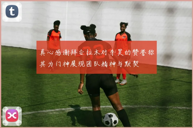 真心感谢拜合拉木对李昊的赞誉称其为门神展现团队精神与默契