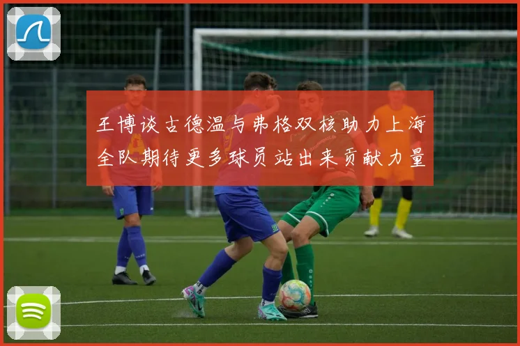 王博谈古德温与弗格双核助力上海全队期待更多球员站出来贡献力量