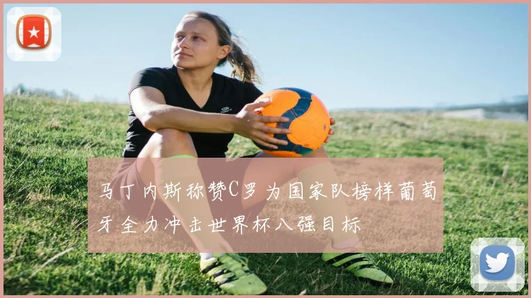马丁内斯称赞C罗为国家队榜样葡萄牙全力冲击世界杯八强目标