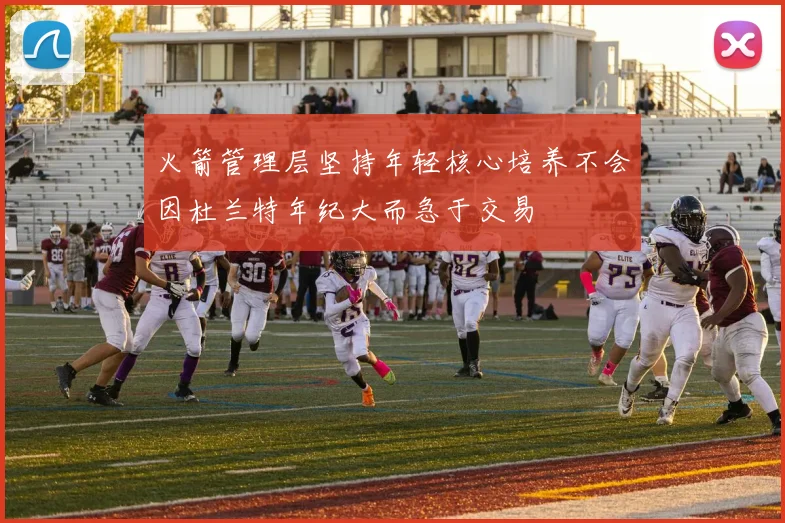 火箭管理层坚持年轻核心培养不会因杜兰特年纪大而急于交易