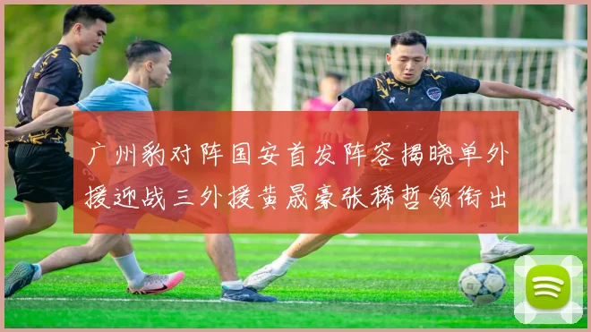 广州豹对阵国安首发阵容揭晓单外援迎战三外援黄晟豪张稀哲领衔出战